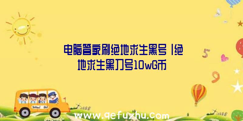 「电脑管家刷绝地求生黑号」|绝地求生黑刀号10wG币